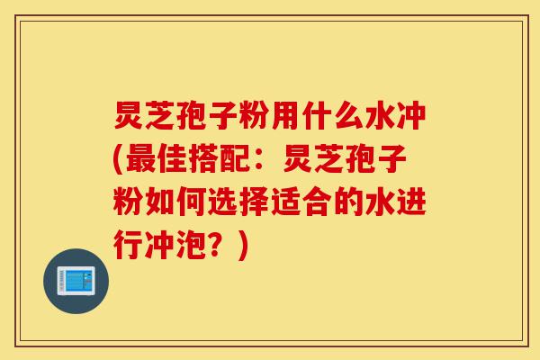 炅芝孢子粉用什么水冲(最佳搭配：炅芝孢子粉如何选择适合的水进行冲泡？)-第1张图片-灵芝之家