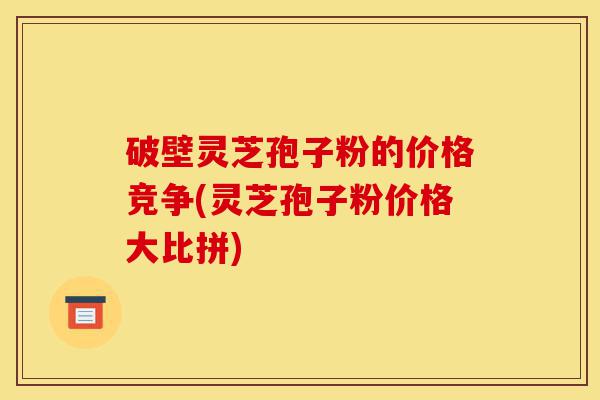 破壁灵芝孢子粉的价格竞争(灵芝孢子粉价格大比拼)-第1张图片-灵芝之家 破壁灵芝孢子粉的价格竞争(灵芝孢子粉价格大比拼)-第1张图片-灵芝之家