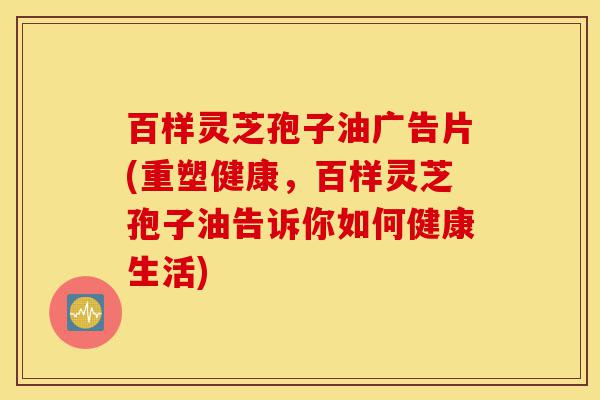 百样灵芝孢子油广告片(重塑健康,百样灵芝孢子油告诉你如何健康生活)-第1张图片-灵芝之家 百样灵芝孢子油广告片(重塑健康,百样灵芝孢子油告诉你如何健康生活)-第1张图片-灵芝之家