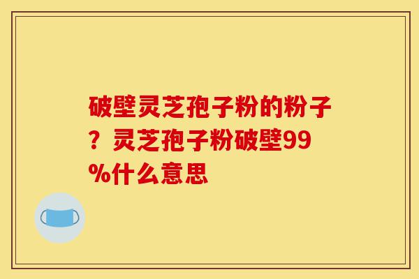 破壁灵芝孢子粉的粉子?灵芝孢子粉破壁99%什么意思-第1张图片-灵芝之家 破壁灵芝孢子粉的粉子?灵芝孢子粉破壁99%什么意思-第1张图片-灵芝之家