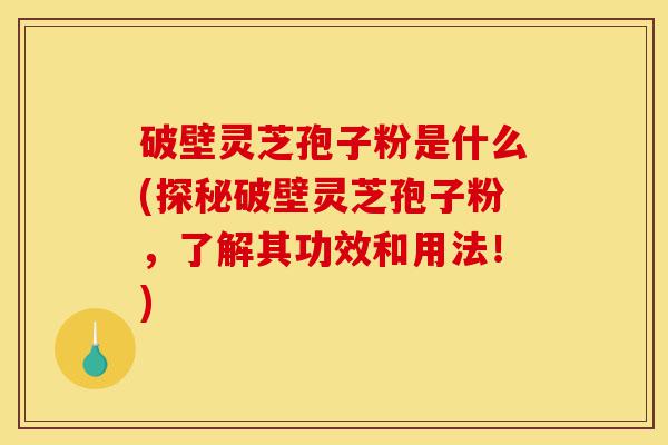 破壁灵芝孢子粉是什么(探秘破壁灵芝孢子粉，了解其功效和用法！)-第1张图片-灵芝之家
