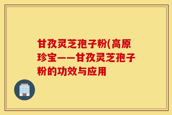 甘孜灵芝孢子粉(高原珍宝——甘孜灵芝孢子粉的功效与应用-第1张图片-灵芝之家 甘孜灵芝孢子粉(高原珍宝——甘孜灵芝孢子粉的功效与应用-第1张图片-灵芝之家