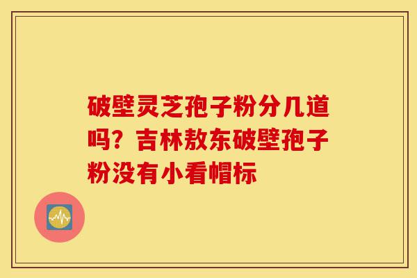 破壁灵芝孢子粉分几道吗？吉林敖东破壁孢子粉没有小看帽标-第1张图片-灵芝之家