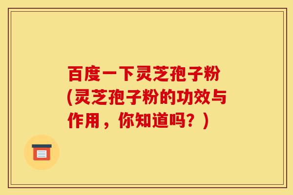 百度一下灵芝孢子粉 (灵芝孢子粉的功效与作用,你知道吗?)-第1张图片-灵芝之家 百度一下灵芝孢子粉 (灵芝孢子粉的功效与作用,你知道吗?)-第1张图片-灵芝之家