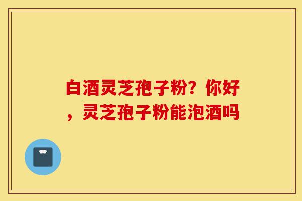 白酒灵芝孢子粉?你好,灵芝孢子粉能泡酒吗-第1张图片-灵芝之家 白酒灵芝孢子粉?你好,灵芝孢子粉能泡酒吗-第1张图片-灵芝之家