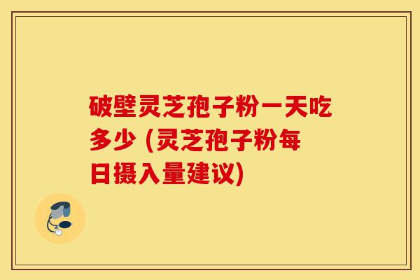 破壁灵芝孢子粉一天吃多少 (灵芝孢子粉每日摄入量建议)-第1张图片-灵芝之家