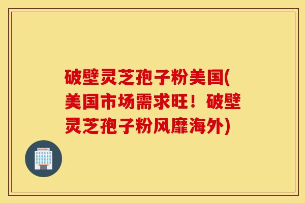 破壁灵芝孢子粉美国(美国市场需求旺!破壁灵芝孢子粉风靡海外)-第1张图片-灵芝之家 破壁灵芝孢子粉美国(美国市场需求旺!破壁灵芝孢子粉风靡海外)-第1张图片-灵芝之家