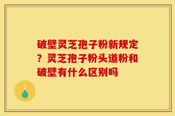 破壁灵芝孢子粉新规定？灵芝孢子粉头道粉和破壁有什么区别吗-第1张图片-灵芝之家