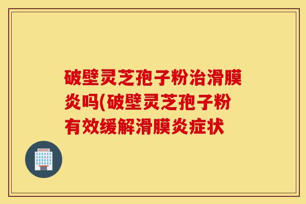 破壁灵芝孢子粉治滑膜炎吗(破壁灵芝孢子粉有效缓解滑膜炎症状-第1张图片-灵芝之家