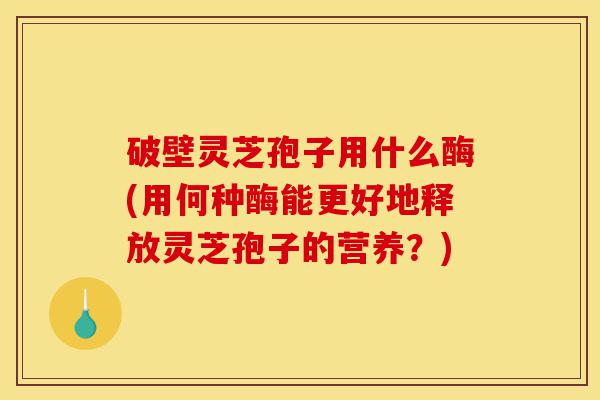破壁灵芝孢子用什么酶(用何种酶能更好地释放灵芝孢子的营养?)-第1张图片-灵芝之家 破壁灵芝孢子用什么酶(用何种酶能更好地释放灵芝孢子的营养?)-第1张图片-灵芝之家