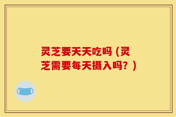 灵芝要天天吃吗 (灵芝需要每天摄入吗？)-第1张图片-灵芝之家
