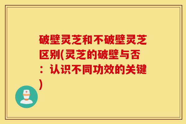破壁灵芝和不破壁灵芝区别(灵芝的破壁与否:认识不同功效的关键)-第1张图片-灵芝之家 破壁灵芝和不破壁灵芝区别(灵芝的破壁与否:认识不同功效的关键)-第1张图片-灵芝之家