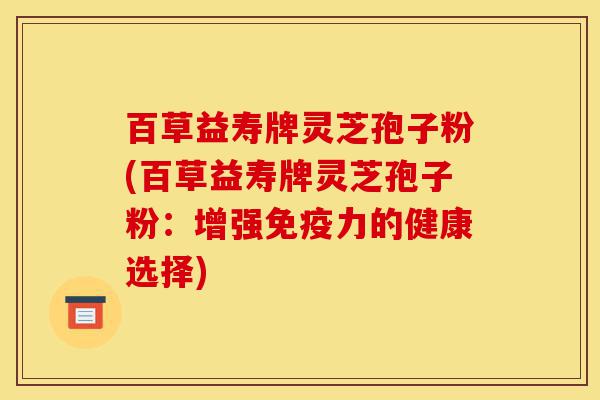 百草益寿牌灵芝孢子粉(百草益寿牌灵芝孢子粉:增强免疫力的健康选择)-第1张图片-灵芝之家 百草益寿牌灵芝孢子粉(百草益寿牌灵芝孢子粉:增强免疫力的健康选择)-第1张图片-灵芝之家