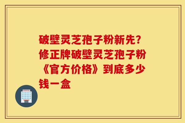 破壁灵芝孢子粉新先?修正牌破壁灵芝孢子粉《官方价格》到底多少钱一盒-第1张图片-灵芝之家 破壁灵芝孢子粉新先?修正牌破壁灵芝孢子粉《官方价格》到底多少钱一盒-第1张图片-灵芝之家