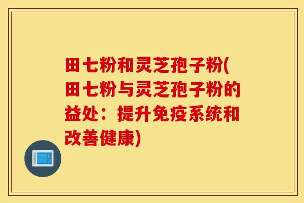 田七粉和灵芝孢子粉(田七粉与灵芝孢子粉的益处：提升免疫系统和改善健康)-第1张图片-灵芝之家
