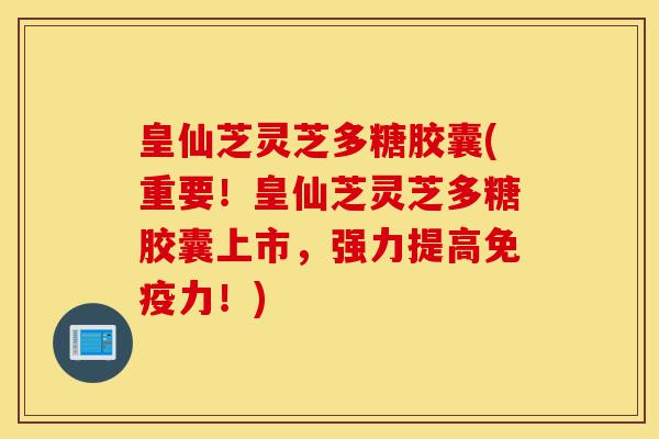 皇仙芝灵芝多糖胶囊(重要！皇仙芝灵芝多糖胶囊上市，强力提高免疫力！)-第1张图片-灵芝之家