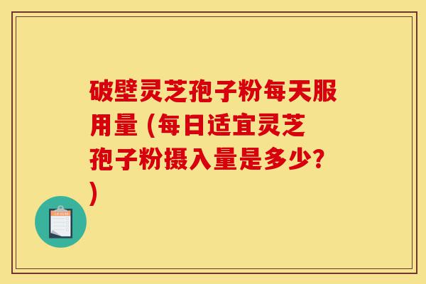 破壁灵芝孢子粉每天服用量 (每日适宜灵芝孢子粉摄入量是多少？)-第1张图片-灵芝之家