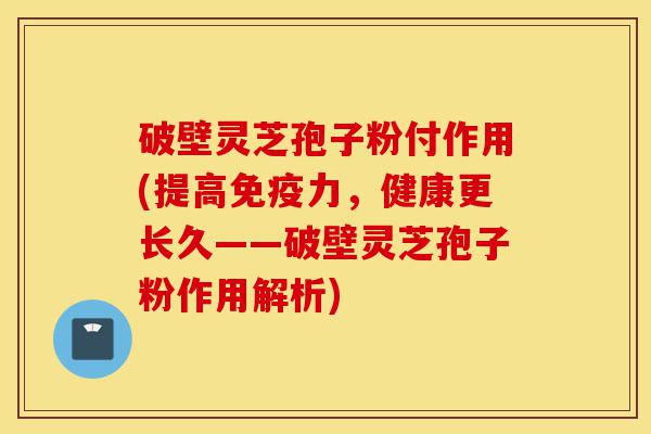 破壁灵芝孢子粉付作用(提高免疫力，健康更长久——破壁灵芝孢子粉作用解析)-第1张图片-灵芝之家