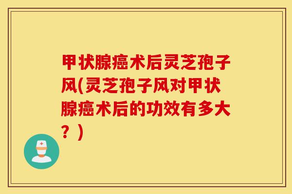 甲状腺癌术后灵芝孢子风(灵芝孢子风对甲状腺癌术后的功效有多大?)-第1张图片-灵芝之家 甲状腺癌术后灵芝孢子风(灵芝孢子风对甲状腺癌术后的功效有多大?)-第1张图片-灵芝之家