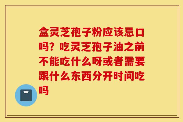 盒灵芝孢子粉应该忌口吗?吃灵芝孢子油之前不能吃什么呀或者需要跟什么东西分开时间吃吗-第1张图片-灵芝之家 盒灵芝孢子粉应该忌口吗?吃灵芝孢子油之前不能吃什么呀或者需要跟什么东西分开时间吃吗-第1张图片-灵芝之家