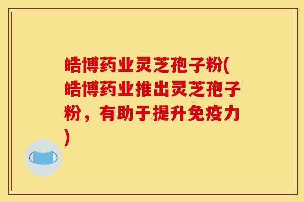 皓博药业灵芝孢子粉(皓博药业推出灵芝孢子粉，有助于提升免疫力)-第1张图片-灵芝之家