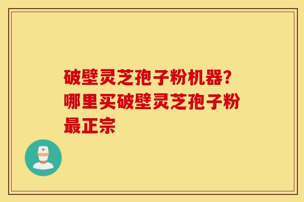 破壁灵芝孢子粉机器？哪里买破壁灵芝孢子粉最正宗-第1张图片-灵芝之家