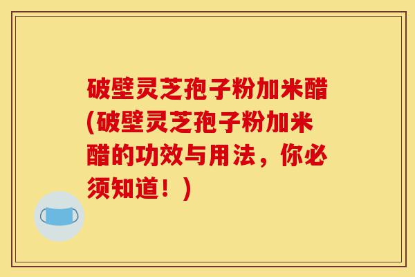 破壁灵芝孢子粉加米醋(破壁灵芝孢子粉加米醋的功效与用法，你必须知道！)-第1张图片-灵芝之家