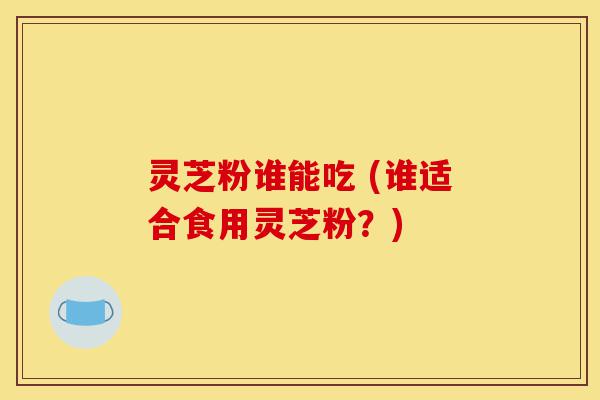 灵芝粉谁能吃 (谁适合食用灵芝粉?)-第1张图片-灵芝之家 灵芝粉谁能吃 (谁适合食用灵芝粉?)-第1张图片-灵芝之家