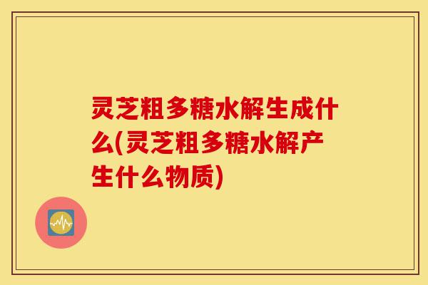 灵芝粗多糖水解生成什么(灵芝粗多糖水解产生什么物质)-第1张图片-灵芝之家 灵芝粗多糖水解生成什么(灵芝粗多糖水解产生什么物质)-第1张图片-灵芝之家