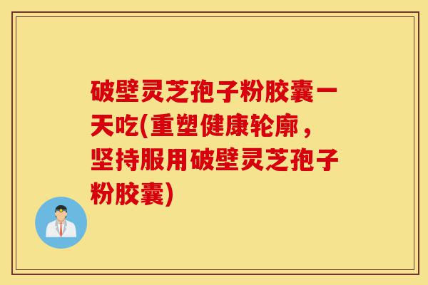 破壁灵芝孢子粉胶囊一天吃(重塑健康轮廓，坚持服用破壁灵芝孢子粉胶囊)-第1张图片-灵芝之家