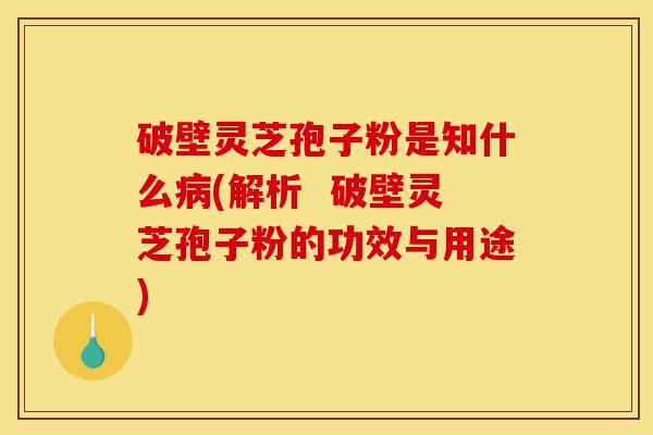 破壁灵芝孢子粉是知什么病(解析  破壁灵芝孢子粉的功效与用途)-第1张图片-灵芝之家
