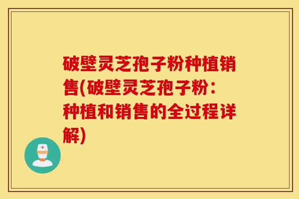 破壁灵芝孢子粉种植销售(破壁灵芝孢子粉：种植和销售的全过程详解)-第1张图片-灵芝之家