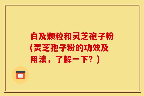白及颗粒和灵芝孢子粉(灵芝孢子粉的功效及用法,了解一下?)-第1张图片-灵芝之家 白及颗粒和灵芝孢子粉(灵芝孢子粉的功效及用法,了解一下?)-第1张图片-灵芝之家