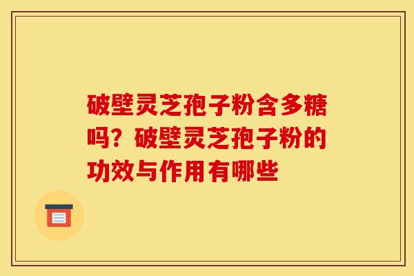 破壁灵芝孢子粉含多糖吗？破壁灵芝孢子粉的功效与作用有哪些-第1张图片-灵芝之家