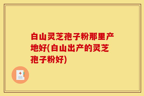 白山灵芝孢子粉那里产地好(白山出产的灵芝孢子粉好)-第1张图片-灵芝之家