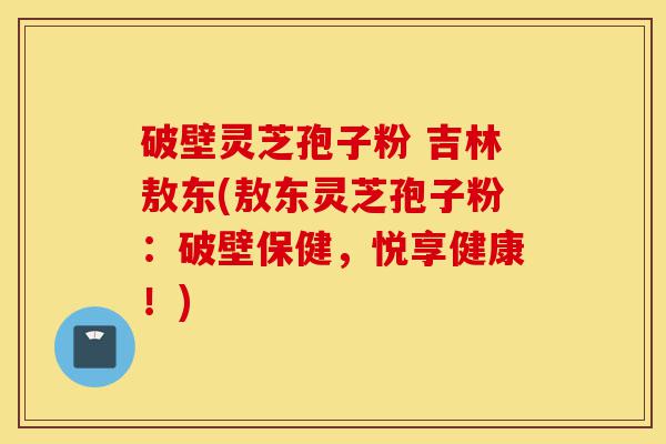 破壁灵芝孢子粉 吉林敖东(敖东灵芝孢子粉：破壁保健，悦享健康！)-第1张图片-灵芝之家