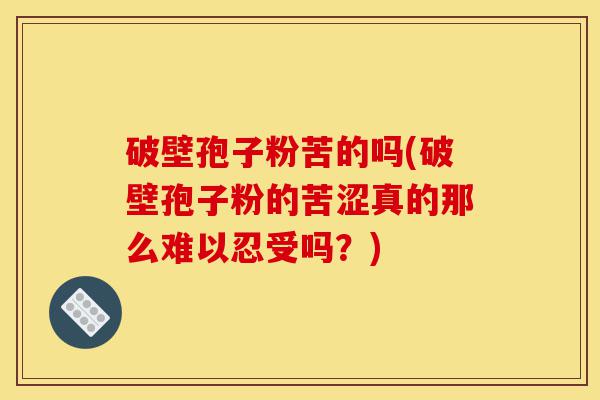 破壁孢子粉苦的吗(破壁孢子粉的苦涩真的那么难以忍受吗?)-第1张图片-灵芝之家 破壁孢子粉苦的吗(破壁孢子粉的苦涩真的那么难以忍受吗?)-第1张图片-灵芝之家