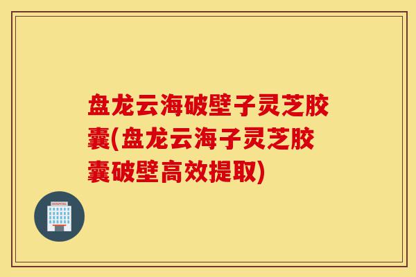 盘龙云海破壁子灵芝胶囊(盘龙云海子灵芝胶囊破壁高效提取)-第1张图片-灵芝之家
