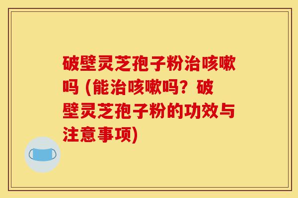 破壁灵芝孢子粉治咳嗽吗 (能治咳嗽吗？破壁灵芝孢子粉的功效与注意事项)-第1张图片-灵芝之家