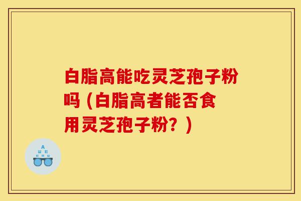 白脂高能吃灵芝孢子粉吗 (白脂高者能否食用灵芝孢子粉?)-第1张图片-灵芝之家 白脂高能吃灵芝孢子粉吗 (白脂高者能否食用灵芝孢子粉?)-第1张图片-灵芝之家