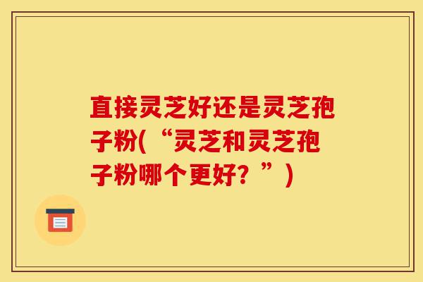 直接灵芝好还是灵芝孢子粉(“灵芝和灵芝孢子粉哪个更好？”)-第1张图片-灵芝之家