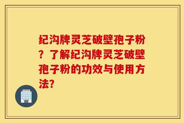 纪沟牌灵芝破壁孢子粉？了解纪沟牌灵芝破壁孢子粉的功效与使用方法？-第1张图片-灵芝之家
