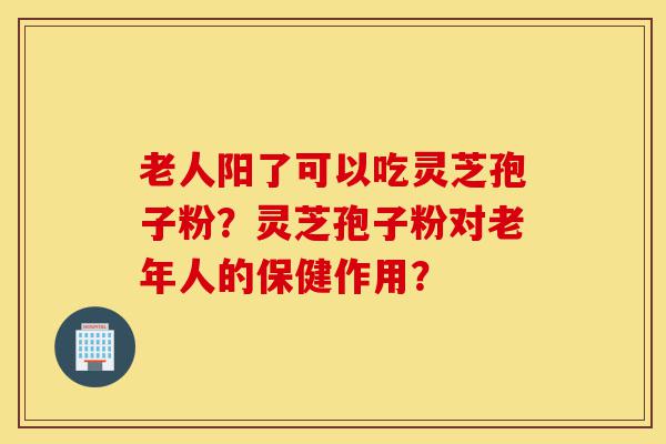 老人阳了可以吃灵芝孢子粉?灵芝孢子粉对老年人的保健作用?-第1张图片-灵芝之家 老人阳了可以吃灵芝孢子粉?灵芝孢子粉对老年人的保健作用?-第1张图片-灵芝之家