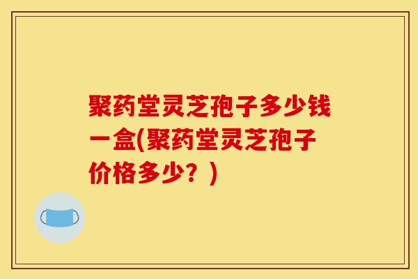聚药堂灵芝孢子多少钱一盒(聚药堂灵芝孢子价格多少?)-第1张图片-灵芝之家 聚药堂灵芝孢子多少钱一盒(聚药堂灵芝孢子价格多少?)-第1张图片-灵芝之家