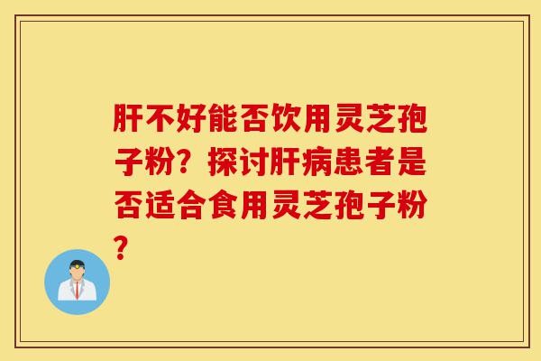 肝不好能否饮用灵芝孢子粉?探讨肝病患者是否适合食用灵芝孢子粉?-第1张图片-灵芝之家 肝不好能否饮用灵芝孢子粉?探讨肝病患者是否适合食用灵芝孢子粉?-第1张图片-灵芝之家