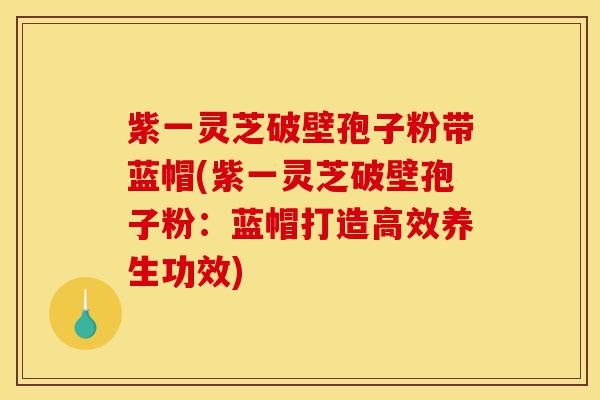 紫一灵芝破壁孢子粉带蓝帽(紫一灵芝破壁孢子粉:蓝帽打造高效养生功效)-第1张图片-灵芝之家 紫一灵芝破壁孢子粉带蓝帽(紫一灵芝破壁孢子粉:蓝帽打造高效养生功效)-第1张图片-灵芝之家