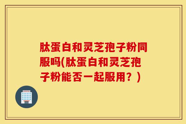 肽蛋白和灵芝孢子粉同服吗(肽蛋白和灵芝孢子粉能否一起服用?)-第1张图片-灵芝之家 肽蛋白和灵芝孢子粉同服吗(肽蛋白和灵芝孢子粉能否一起服用?)-第1张图片-灵芝之家