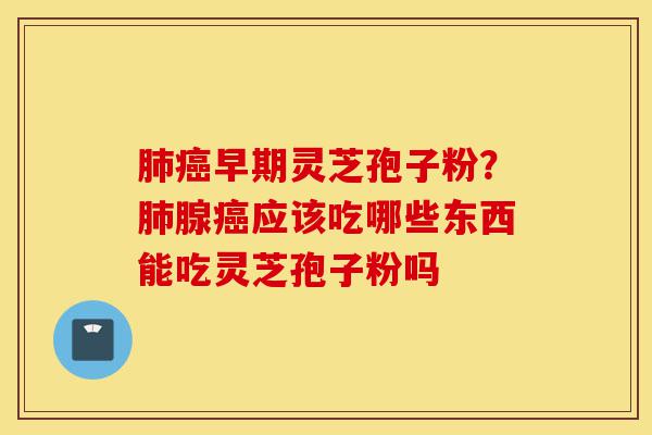 肺癌早期灵芝孢子粉？肺腺癌应该吃哪些东西能吃灵芝孢子粉吗-第1张图片-灵芝之家