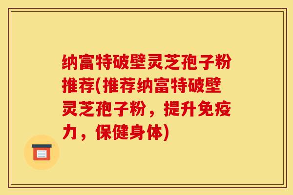 纳富特破壁灵芝孢子粉推荐(推荐纳富特破壁灵芝孢子粉，提升免疫力，保健身体)-第1张图片-灵芝之家