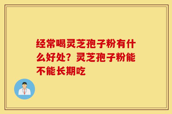 经常喝灵芝孢子粉有什么好处？灵芝孢子粉能不能长期吃-第1张图片-灵芝之家